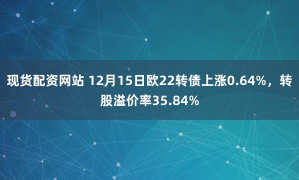 现货配资网站 12月15日欧22转债上涨0.64%，转股溢价率35.84%