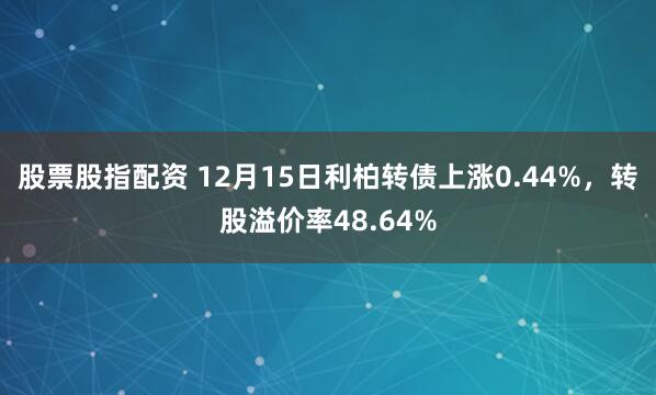 股票股指配资 12月15日利柏转债上涨0.44%，转股溢价率48.64%