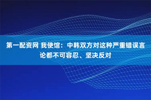 第一配资网 我使馆：中韩双方对这种严重错误言论都不可容忍、坚决反对