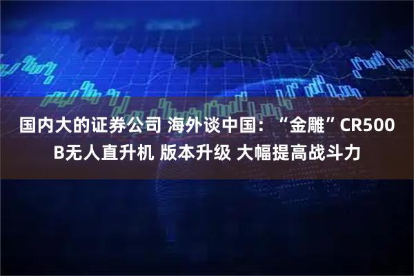 国内大的证券公司 海外谈中国：“金雕”CR500B无人直升机 版本升级 大幅提高战斗力
