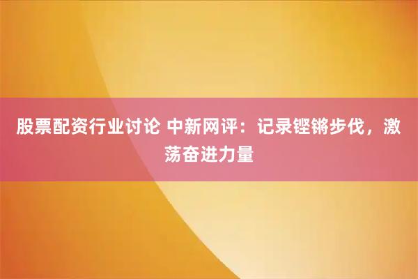股票配资行业讨论 中新网评：记录铿锵步伐，激荡奋进力量
