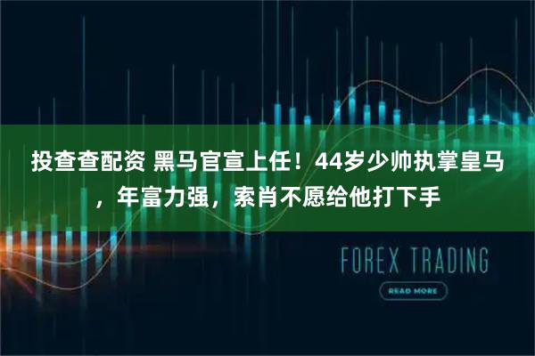 投查查配资 黑马官宣上任！44岁少帅执掌皇马，年富力强，索肖不愿给他打下手