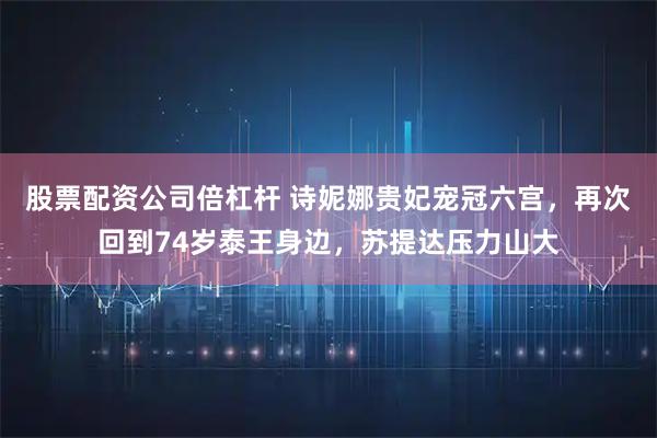 股票配资公司倍杠杆 诗妮娜贵妃宠冠六宫，再次回到74岁泰王身边，苏提达压力山大