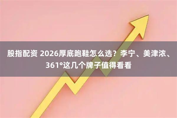 股指配资 2026厚底跑鞋怎么选？李宁、美津浓、361°这几个牌子值得看看