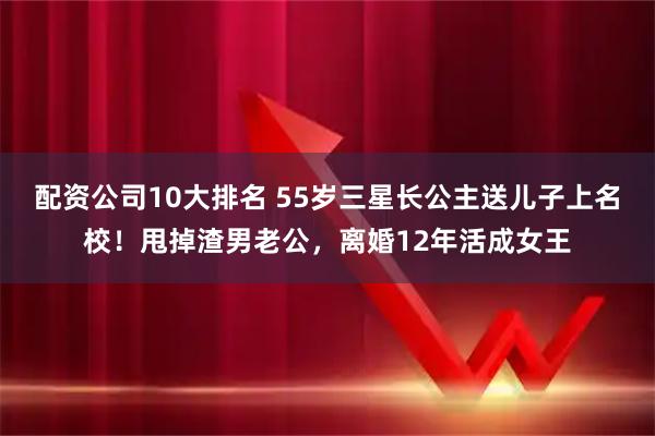 配资公司10大排名 55岁三星长公主送儿子上名校！甩掉渣男老公，离婚12年活成女王