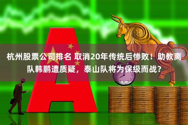 杭州股票公司排名 取消20年传统后惨败！助教离队韩鹏遭质疑，泰山队将为保级而战？
