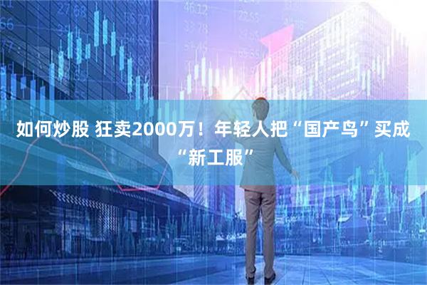如何炒股 狂卖2000万！年轻人把“国产鸟”买成“新工服”