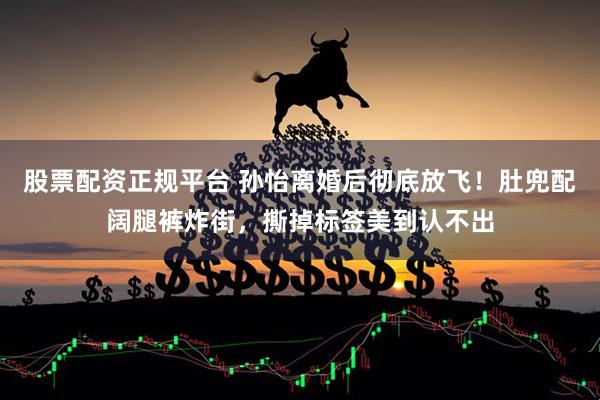 股票配资正规平台 孙怡离婚后彻底放飞！肚兜配阔腿裤炸街，撕掉标签美到认不出