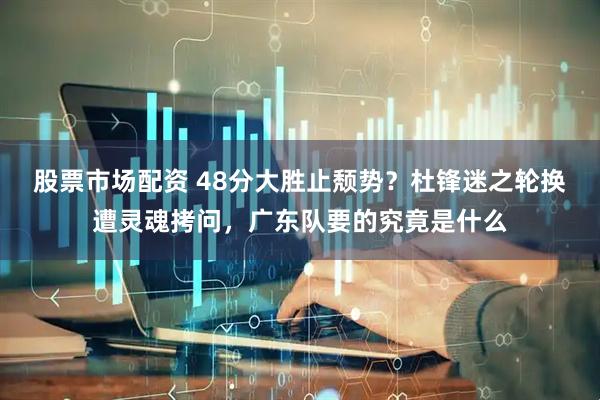 股票市场配资 48分大胜止颓势？杜锋迷之轮换遭灵魂拷问，广东队要的究竟是什么