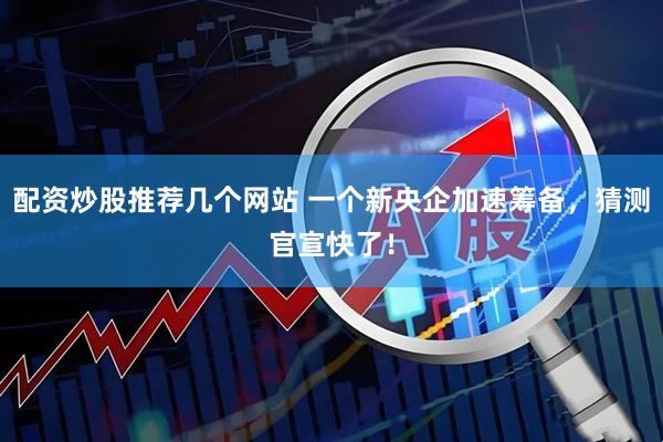 配资炒股推荐几个网站 一个新央企加速筹备，猜测官宣快了！